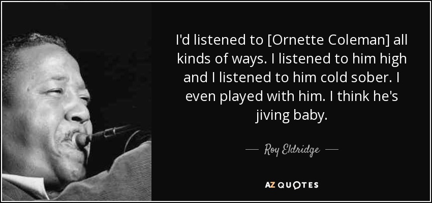 I'd listened to [Ornette Coleman] all kinds of ways. I listened to him high and I listened to him cold sober. I even played with him. I think he's jiving baby. - Roy Eldridge