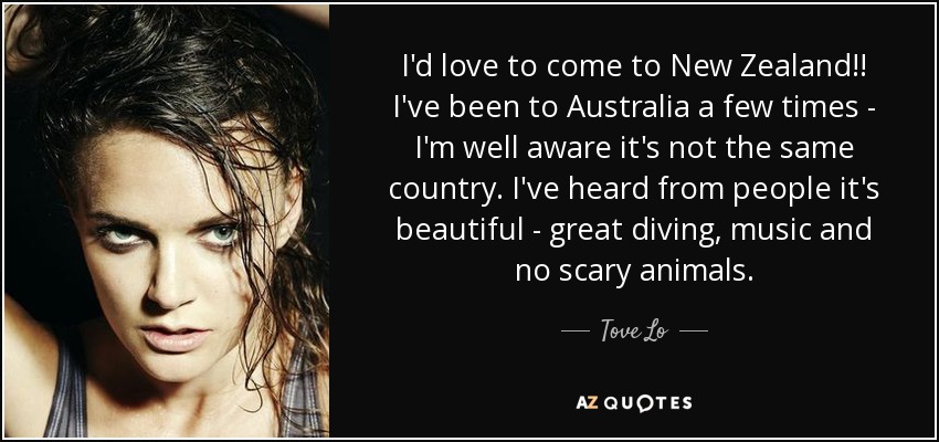 I'd love to come to New Zealand!! I've been to Australia a few times - I'm well aware it's not the same country. I've heard from people it's beautiful - great diving, music and no scary animals. - Tove Lo
