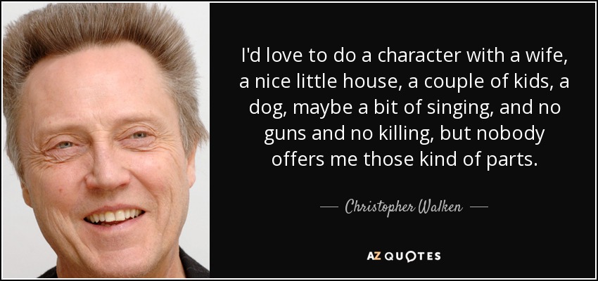 I'd love to do a character with a wife, a nice little house, a couple of kids, a dog, maybe a bit of singing, and no guns and no killing, but nobody offers me those kind of parts. - Christopher Walken