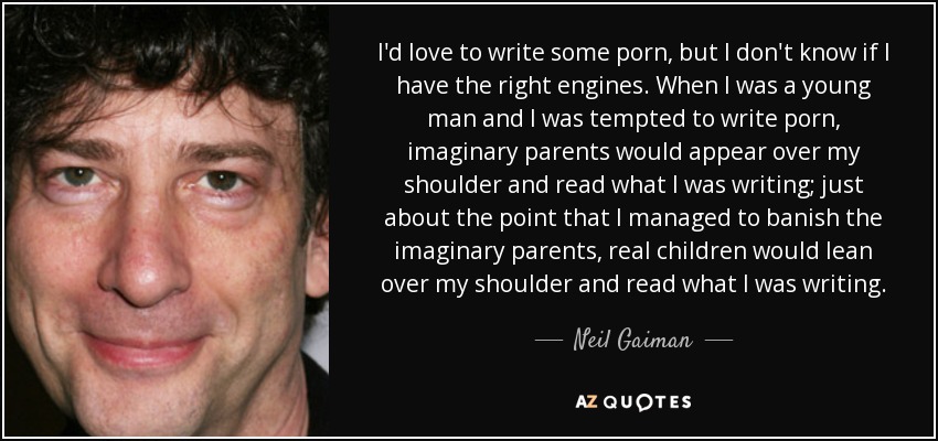 I'd love to write some porn, but I don't know if I have the right engines. When I was a young man and I was tempted to write porn, imaginary parents would appear over my shoulder and read what I was writing; just about the point that I managed to banish the imaginary parents, real children would lean over my shoulder and read what I was writing. - Neil Gaiman