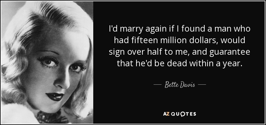 I'd marry again if I found a man who had fifteen million dollars, would sign over half to me, and guarantee that he'd be dead within a year. - Bette Davis
