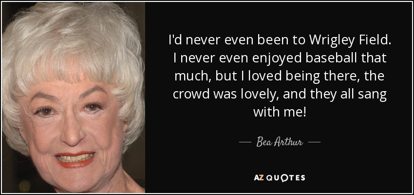 I'd never even been to Wrigley Field. I never even enjoyed baseball that much, but I loved being there, the crowd was lovely, and they all sang with me! - Bea Arthur