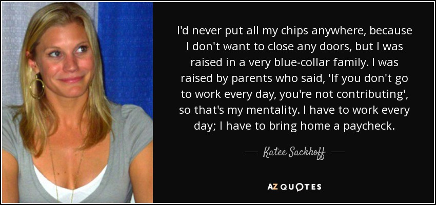 I'd never put all my chips anywhere, because I don't want to close any doors, but I was raised in a very blue-collar family. I was raised by parents who said, 'If you don't go to work every day, you're not contributing', so that's my mentality. I have to work every day; I have to bring home a paycheck. - Katee Sackhoff