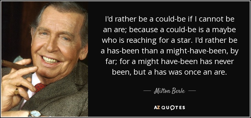 I'd rather be a could-be if I cannot be an are; because a could-be is a maybe who is reaching for a star. I'd rather be a has-been than a might-have-been, by far; for a might have-been has never been, but a has was once an are. - Milton Berle