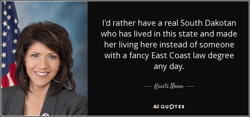 I'd rather have a real South Dakotan who has lived in this state and made her living here instead of someone with a fancy East Coast law degree any day. - Kristi Noem