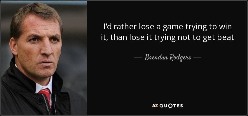 I'd rather lose a game trying to win it, than lose it trying not to get beat - Brendan Rodgers