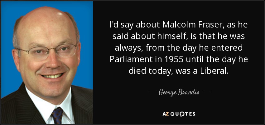 I'd say about Malcolm Fraser, as he said about himself, is that he was always, from the day he entered Parliament in 1955 until the day he died today, was a Liberal. - George Brandis