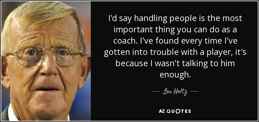 I'd say handling people is the most important thing you can do as a coach. I've found every time I've gotten into trouble with a player, it's because I wasn't talking to him enough. - Lou Holtz