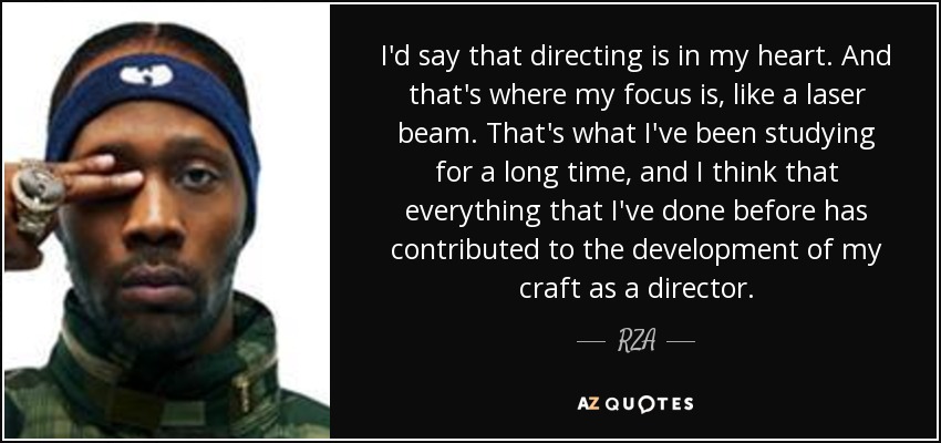 I'd say that directing is in my heart. And that's where my focus is, like a laser beam. That's what I've been studying for a long time, and I think that everything that I've done before has contributed to the development of my craft as a director. - RZA