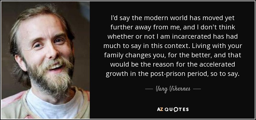 I'd say the modern world has moved yet further away from me, and I don't think whether or not I am incarcerated has had much to say in this context. Living with your family changes you, for the better, and that would be the reason for the accelerated growth in the post-prison period, so to say. - Varg Vikernes