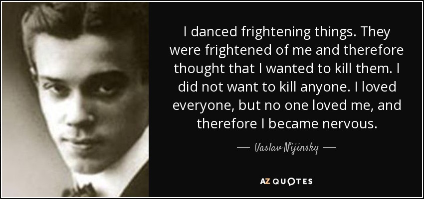 I danced frightening things. They were frightened of me and therefore thought that I wanted to kill them. I did not want to kill anyone. I loved everyone, but no one loved me, and therefore I became nervous. - Vaslav Nijinsky