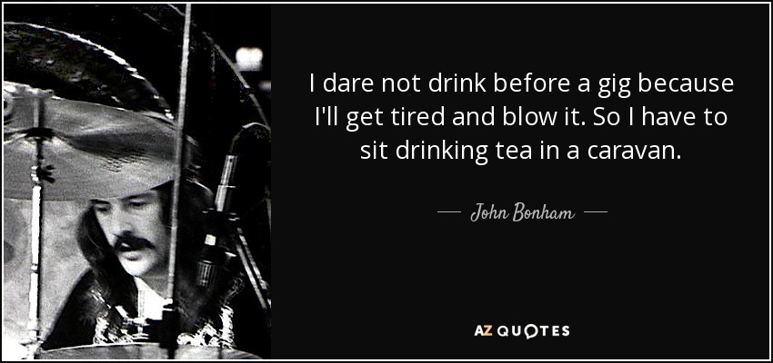 I dare not drink before a gig because I'll get tired and blow it. So I have to sit drinking tea in a caravan. - John Bonham