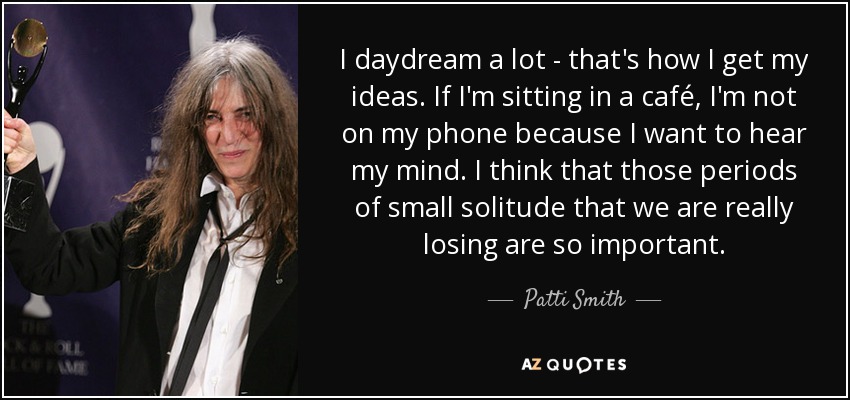 I daydream a lot - that's how I get my ideas. If I'm sitting in a café, I'm not on my phone because I want to hear my mind. I think that those periods of small solitude that we are really losing are so important. - Patti Smith