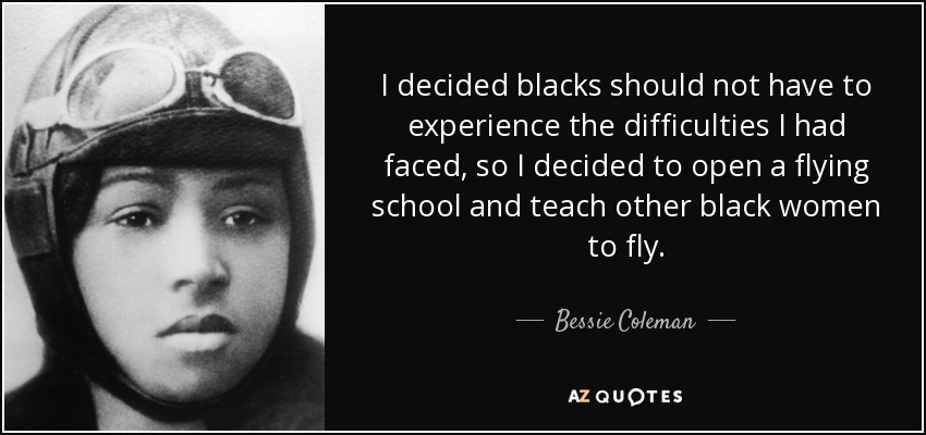 I decided blacks should not have to experience the difficulties I had faced, so I decided to open a flying school and teach other black women to fly. - Bessie Coleman