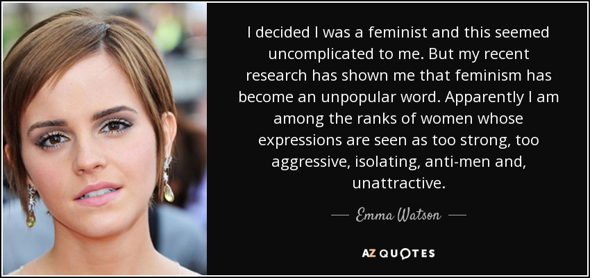 I decided I was a feminist and this seemed uncomplicated to me. But my recent research has shown me that feminism has become an unpopular word. Apparently I am among the ranks of women whose expressions are seen as too strong, too aggressive, isolating, anti-men and, unattractive. - Emma Watson
