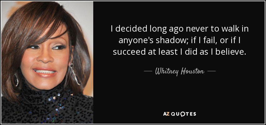 I decided long ago never to walk in anyone's shadow; if I fail, or if I succeed at least I did as I believe. - Whitney Houston