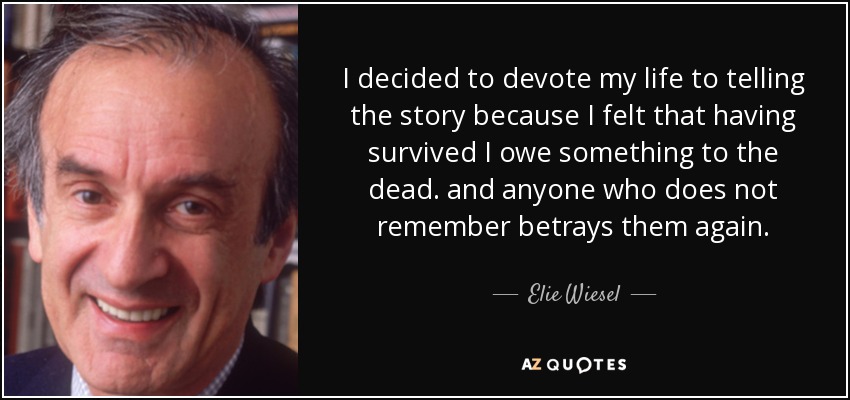 I decided to devote my life to telling the story because I felt that having survived I owe something to the dead. and anyone who does not remember betrays them again. - Elie Wiesel