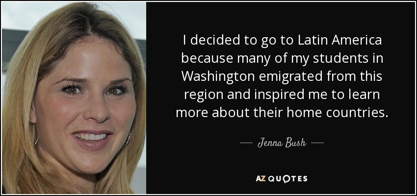 I decided to go to Latin America because many of my students in Washington emigrated from this region and inspired me to learn more about their home countries. - Jenna Bush