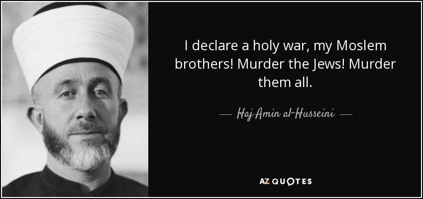 I declare a holy war, my Moslem brothers! Murder the Jews! Murder them all. - Haj Amin al-Husseini