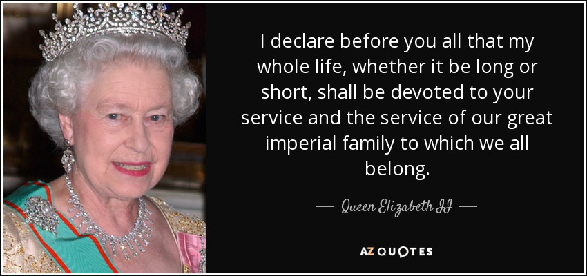 I declare before you all that my whole life, whether it be long or short, shall be devoted to your service and the service of our great imperial family to which we all belong. - Queen Elizabeth II