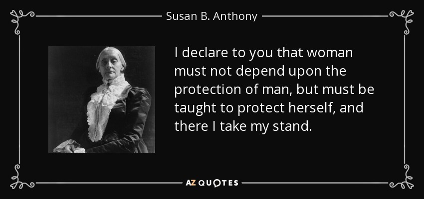 I declare to you that woman must not depend upon the protection of man, but must be taught to protect herself, and there I take my stand. - Susan B. Anthony