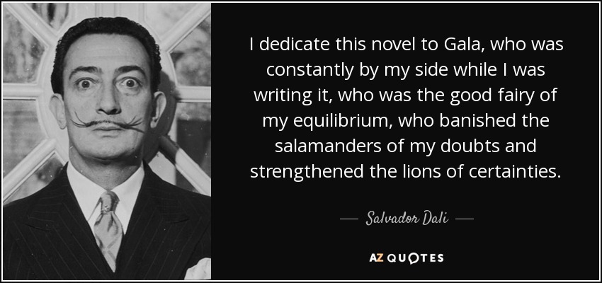 I dedicate this novel to Gala, who was constantly by my side while I was writing it, who was the good fairy of my equilibrium, who banished the salamanders of my doubts and strengthened the lions of certainties. - Salvador Dali