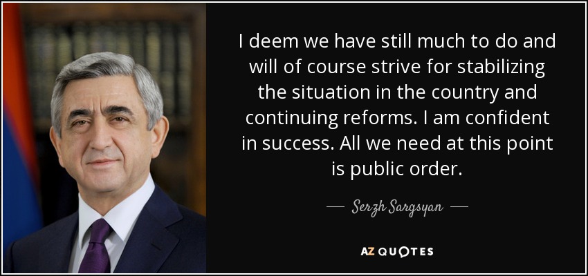 I deem we have still much to do and will of course strive for stabilizing the situation in the country and continuing reforms. I am confident in success. All we need at this point is public order. - Serzh Sargsyan