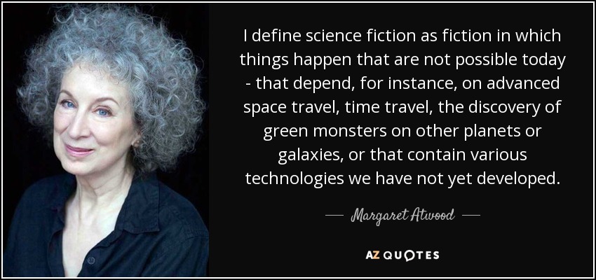 I define science fiction as fiction in which things happen that are not possible today - that depend, for instance, on advanced space travel, time travel, the discovery of green monsters on other planets or galaxies, or that contain various technologies we have not yet developed. - Margaret Atwood