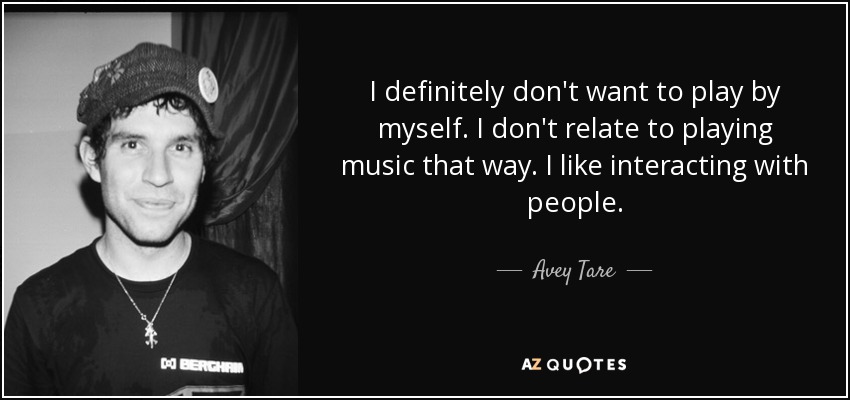 I definitely don't want to play by myself. I don't relate to playing music that way. I like interacting with people. - Avey Tare