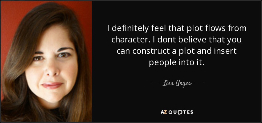 I definitely feel that plot flows from character. I dont believe that you can construct a plot and insert people into it. - Lisa Unger