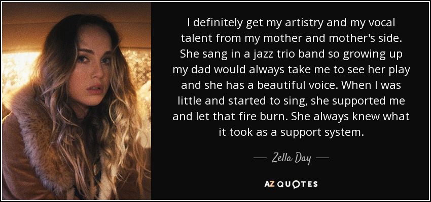 I definitely get my artistry and my vocal talent from my mother and mother's side. She sang in a jazz trio band so growing up my dad would always take me to see her play and she has a beautiful voice. When I was little and started to sing, she supported me and let that fire burn. She always knew what it took as a support system. - Zella Day