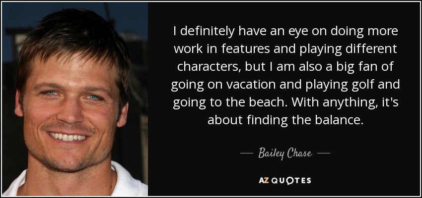 I definitely have an eye on doing more work in features and playing different characters, but I am also a big fan of going on vacation and playing golf and going to the beach. With anything, it's about finding the balance. - Bailey Chase