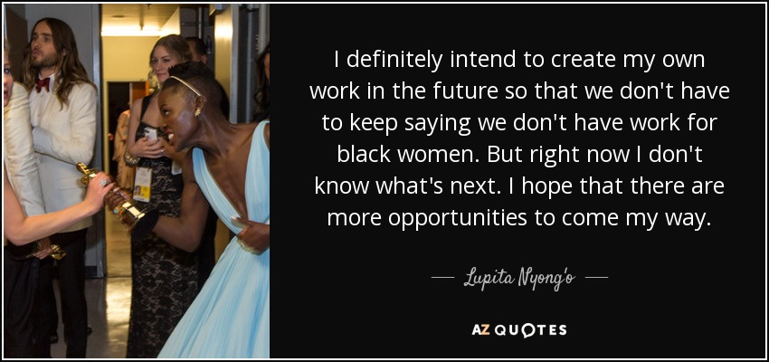 I definitely intend to create my own work in the future so that we don't have to keep saying we don't have work for black women. But right now I don't know what's next. I hope that there are more opportunities to come my way. - Lupita Nyong'o