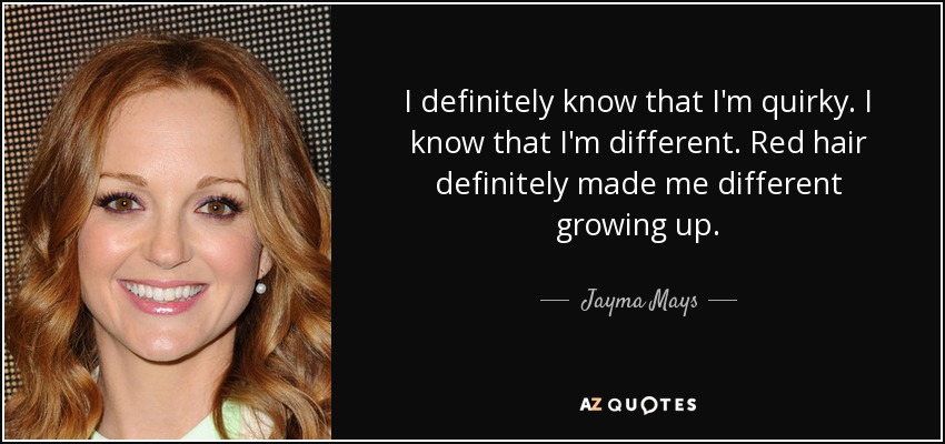 I definitely know that I'm quirky. I know that I'm different. Red hair definitely made me different growing up. - Jayma Mays