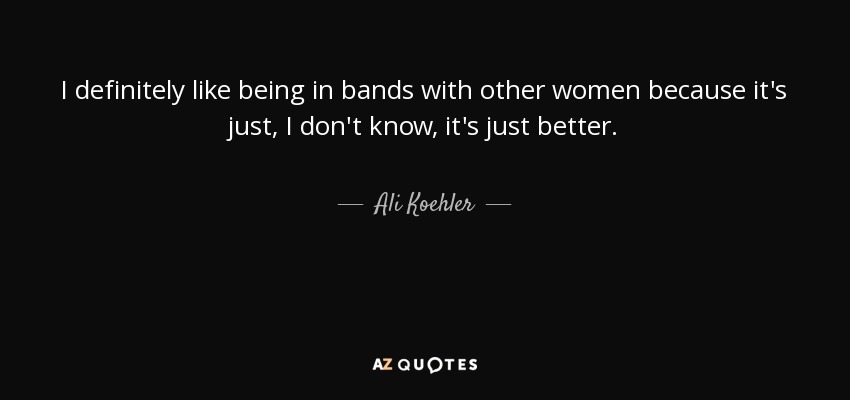 I definitely like being in bands with other women because it's just, I don't know, it's just better. - Ali Koehler