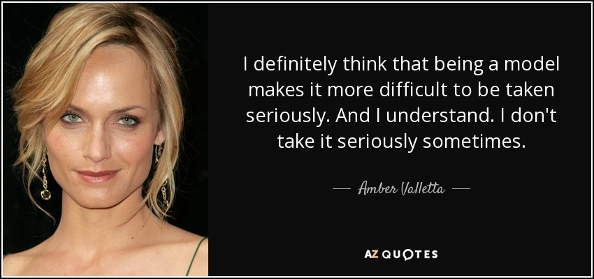 I definitely think that being a model makes it more difficult to be taken seriously. And I understand. I don't take it seriously sometimes. - Amber Valletta