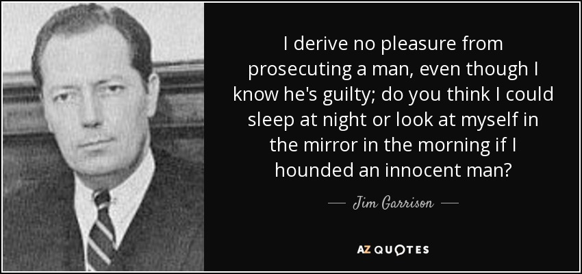 I derive no pleasure from prosecuting a man, even though I know he's guilty; do you think I could sleep at night or look at myself in the mirror in the morning if I hounded an innocent man? - Jim Garrison