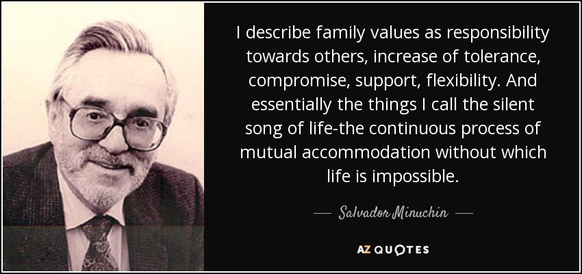 I describe family values as responsibility towards others, increase of tolerance, compromise, support, flexibility. And essentially the things I call the silent song of life-the continuous process of mutual accommodation without which life is impossible. - Salvador Minuchin