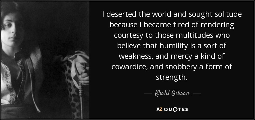 I deserted the world and sought solitude because I became tired of rendering courtesy to those multitudes who believe that humility is a sort of weakness, and mercy a kind of cowardice, and snobbery a form of strength. - Khalil Gibran
