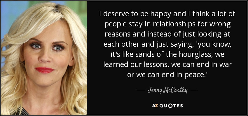 I deserve to be happy and I think a lot of people stay in relationships for wrong reasons and instead of just looking at each other and just saying, 'you know, it's like sands of the hourglass, we learned our lessons, we can end in war or we can end in peace.' - Jenny McCarthy