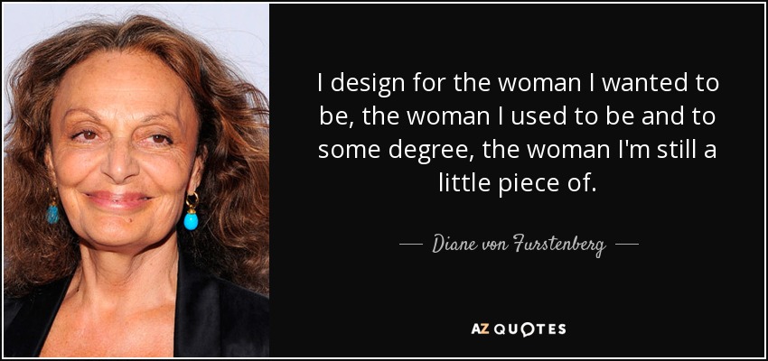 I design for the woman I wanted to be, the woman I used to be and to some degree, the woman I'm still a little piece of. - Diane von Furstenberg