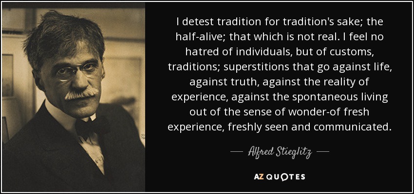 I detest tradition for tradition's sake; the half-alive; that which is not real. I feel no hatred of individuals, but of customs, traditions; superstitions that go against life, against truth, against the reality of experience, against the spontaneous living out of the sense of wonder-of fresh experience, freshly seen and communicated. - Alfred Stieglitz