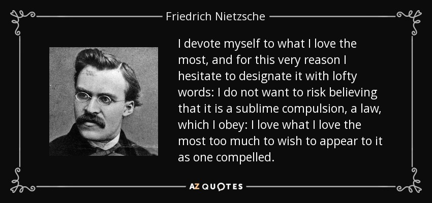 I devote myself to what I love the most, and for this very reason I hesitate to designate it with lofty words: I do not want to risk believing that it is a sublime compulsion, a law, which I obey: I love what I love the most too much to wish to appear to it as one compelled. - Friedrich Nietzsche