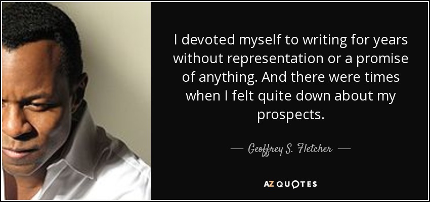 I devoted myself to writing for years without representation or a promise of anything. And there were times when I felt quite down about my prospects. - Geoffrey S. Fletcher