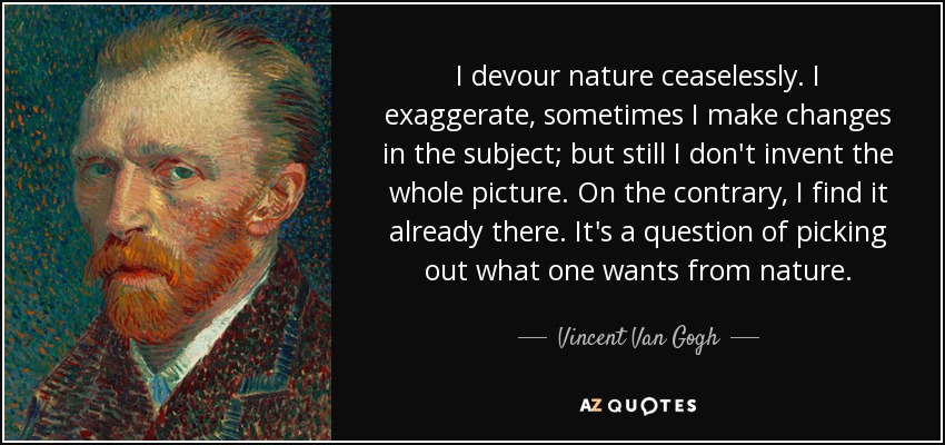 I devour nature ceaselessly. I exaggerate, sometimes I make changes in the subject; but still I don't invent the whole picture. On the contrary, I find it already there. It's a question of picking out what one wants from nature. - Vincent Van Gogh