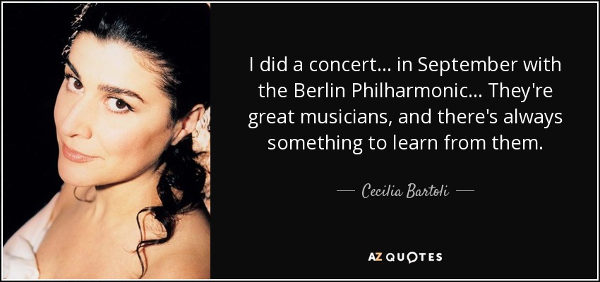 I did a concert... in September with the Berlin Philharmonic... They're great musicians, and there's always something to learn from them. - Cecilia Bartoli