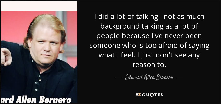 I did a lot of talking - not as much background talking as a lot of people because I've never been someone who is too afraid of saying what I feel. I just don't see any reason to. - Edward Allen Bernero