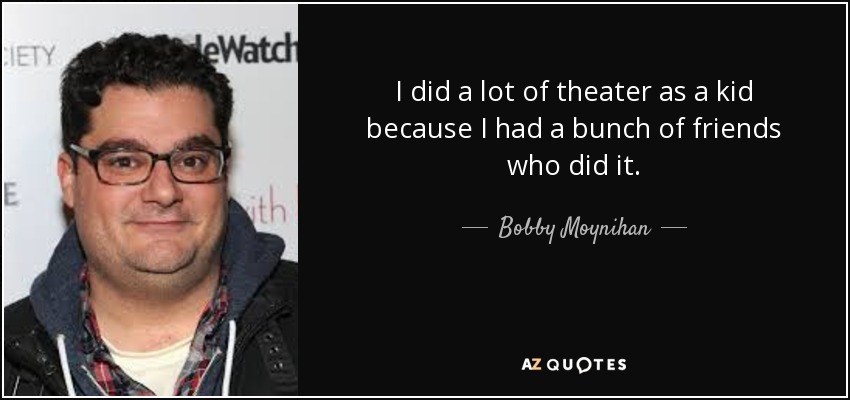 I did a lot of theater as a kid because I had a bunch of friends who did it. - Bobby Moynihan