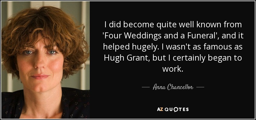 I did become quite well known from 'Four Weddings and a Funeral', and it helped hugely. I wasn't as famous as Hugh Grant, but I certainly began to work. - Anna Chancellor