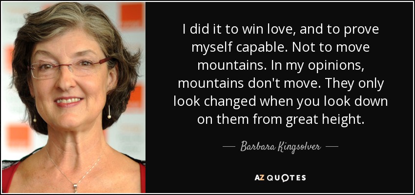 I did it to win love, and to prove myself capable. Not to move mountains. In my opinions, mountains don't move. They only look changed when you look down on them from great height. - Barbara Kingsolver